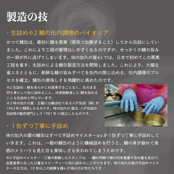 製造の技生詰め※2鯖の缶内調理のパイオニアかつて鯖缶は、最初に鯖を蒸煮（蒸気で加熱すること）してから缶詰にしていました。これにより工程の管理はしやすくなるのですが、せっかくの鯖の旨みの一部が外に逃げてしまいます。味の加久の屋※3では、日本で初めてこの蒸煮工程を省き、生詰めによる鯖缶製造方法を開発しました。これにより、大幅な省エネとともに、新鮮な鯖の旨みすべてを缶内の閉じ込める、缶内調理のプロセスを確立。鯖缶の美味しさを飛躍的に高めたのです。※2生詰め：鯖をあらかじめ蒸煮することなく、生のまま切り身にして缶に詰めること。冷凍後解凍した鯖を詰めることも生詰めと呼んでいます。※3味の加久の屋：正確には親会社である八戸缶詰（株）が1963年に開発したものです。味の加久の屋は、八戸缶詰の缶詰等の販売部門として1981年に独立したものです。１缶ずつ丁寧に手詰め味の加久の屋の鯖缶はすべて手詰めマイスター※4が１缶ずつ丁寧に手詰めしていきます。これは、一般の鯖缶のように機械詰めを行うと、鯖の身が崩れて食感のメリハリも見た目も美味しさも失われてしまうためです。※4：手詰めマイスター：工場の熟練したスタッフは、一瞬の判断で鯖の切身重量や含水量を見分け、品質基準に合った分量をスピーディーに缶に詰めることができます。味の加久の屋の手詰めマイスターの主力は、10年以上の経験を積んだ地元の女性たちです。